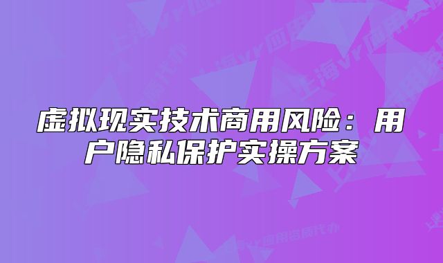 虛擬現(xiàn)實(shí)技術(shù)商用風(fēng)險(xiǎn)：用戶隱私保護(hù)實(shí)操方案