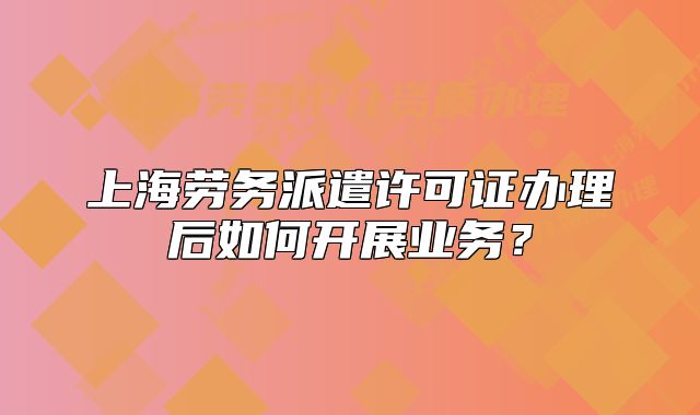 上海勞務(wù)派遣許可證辦理后如何開展業(yè)務(wù)？