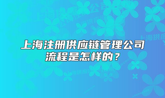 上海注冊(cè)供應(yīng)鏈管理公司流程是怎樣的？