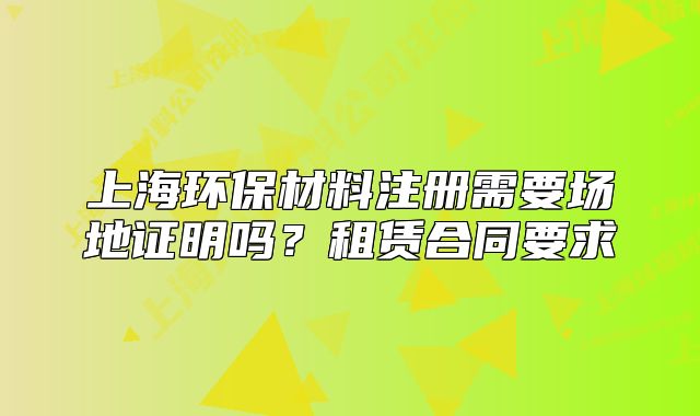 上海環(huán)保材料注冊(cè)需要場(chǎng)地證明嗎？租賃合同要求