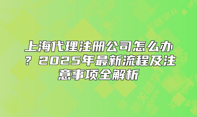 上海代理注冊(cè)公司怎么辦？2025年最新流程及注意事項(xiàng)全解析