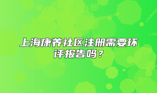 上海康養(yǎng)社區(qū)注冊需要環(huán)評報(bào)告嗎？