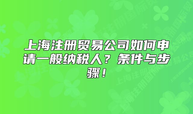 上海注冊貿(mào)易公司如何申請一般納稅人？條件與步驟！