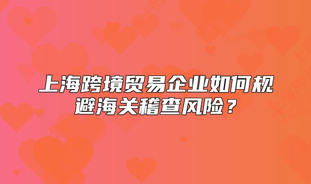 上?？缇迟Q(mào)易企業(yè)如何規(guī)避海關稽查風險？