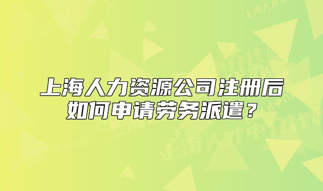 上海人力資源公司注冊后如何申請勞務(wù)派遣？