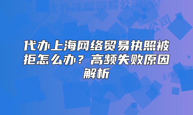 代辦上海網(wǎng)絡貿(mào)易執(zhí)照被拒怎么辦？高頻失敗原因解析