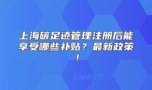 上海碳足跡管理注冊后能享受哪些補貼？最新政策！
