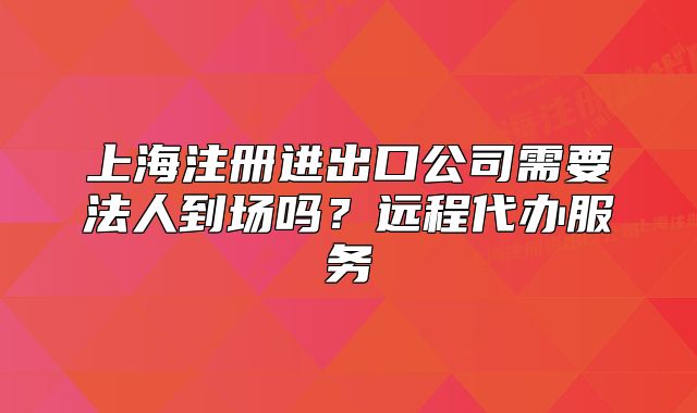 上海注冊進(jìn)出口公司需要法人到場嗎？遠(yuǎn)程代辦服務(wù)