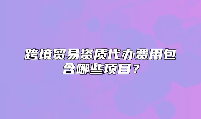 跨境貿(mào)易資質(zhì)代辦費(fèi)用包含哪些項(xiàng)目?