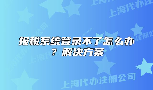 報(bào)稅系統(tǒng)登錄不了怎么辦？解決方案