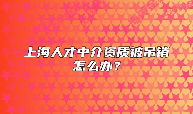 上海人才中介資質(zhì)被吊銷怎么辦？