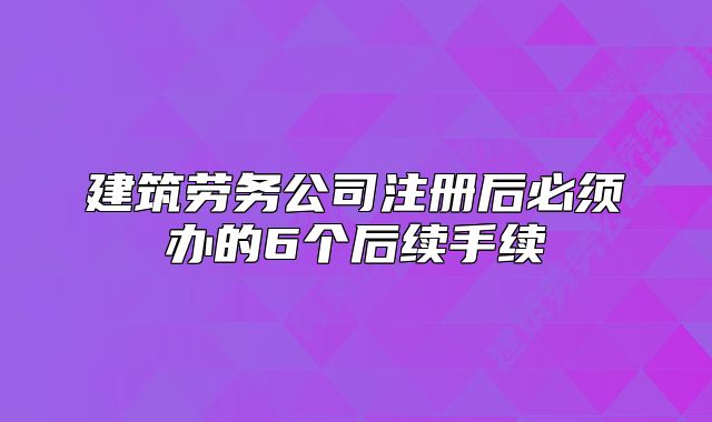 建筑勞務(wù)公司注冊(cè)后必須辦的6個(gè)后續(xù)手續(xù)