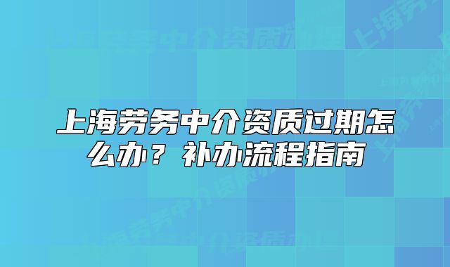 上海勞務(wù)中介資質(zhì)過期怎么辦？補(bǔ)辦流程指南