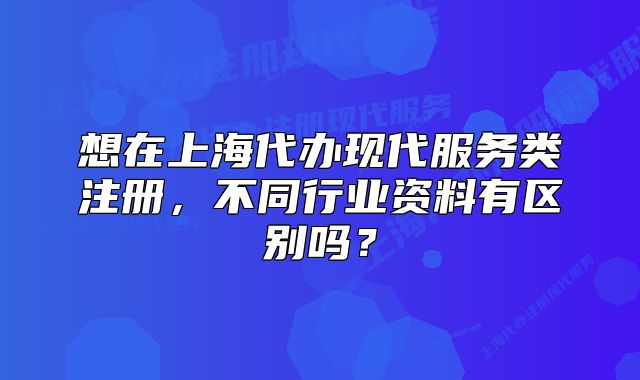想在上海代辦現(xiàn)代服務(wù)類注冊，不同行業(yè)資料有區(qū)別嗎？