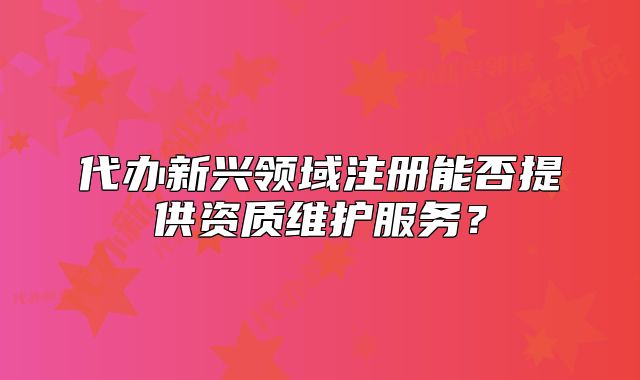 代辦新興領域注冊能否提供資質維護服務？
