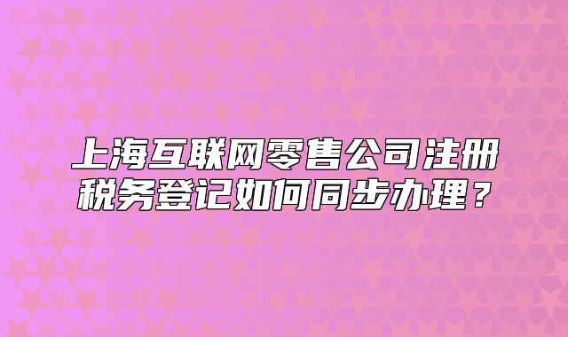 上?；ヂ?lián)網(wǎng)零售公司注冊(cè)稅務(wù)登記如何同步辦理？