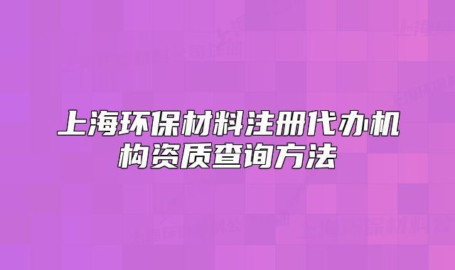 上海環(huán)保材料注冊(cè)代辦機(jī)構(gòu)資質(zhì)查詢方法