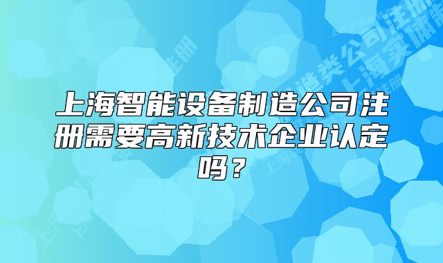 上海智能設(shè)備制造公司注冊需要高新技術(shù)企業(yè)認(rèn)定嗎？