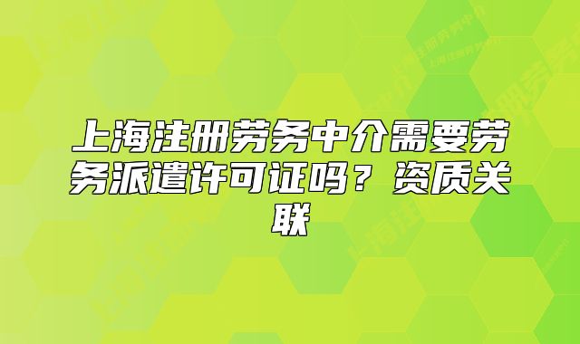 上海注冊(cè)勞務(wù)中介需要?jiǎng)趧?wù)派遣許可證嗎？資質(zhì)關(guān)聯(lián)