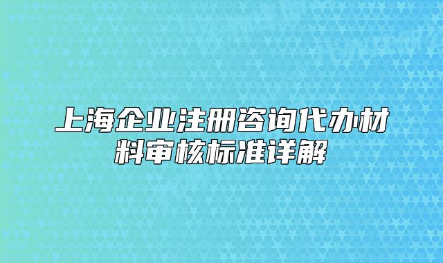 上海企業(yè)注冊(cè)咨詢代辦材料審核標(biāo)準(zhǔn)詳解