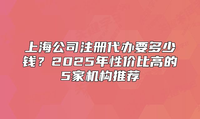 上海公司注冊代辦要多少錢？2025年性價比高的5家機構(gòu)推薦