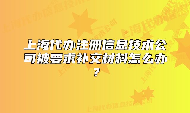 上海代辦注冊(cè)信息技術(shù)公司被要求補(bǔ)交材料怎么辦？