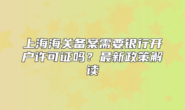 上海海關(guān)備案需要銀行開戶許可證嗎？最新政策解讀