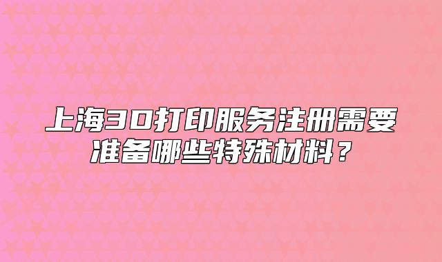 上海3D打印服務注冊需要準備哪些特殊材料？