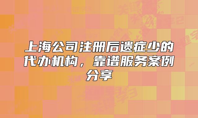 上海公司注冊后遺癥少的代辦機(jī)構(gòu)，靠譜服務(wù)案例分享