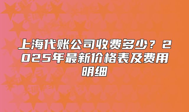 上海代賬公司收費(fèi)多少？2025年最新價(jià)格表及費(fèi)用明細(xì)