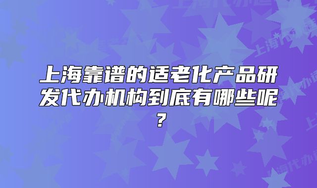 上?？孔V的適老化產(chǎn)品研發(fā)代辦機構(gòu)到底有哪些呢？