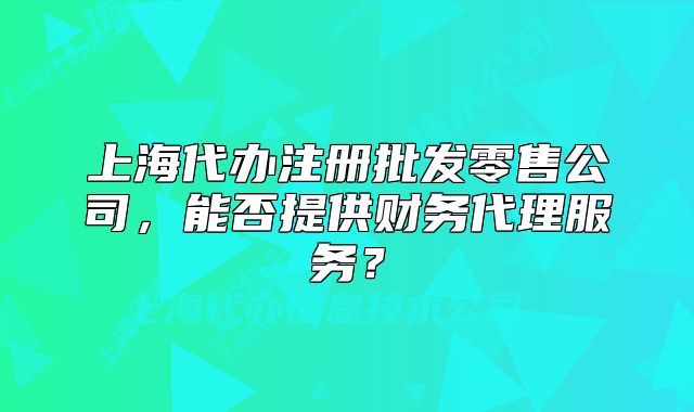 上海代辦注冊批發(fā)零售公司，能否提供財務(wù)代理服務(wù)？