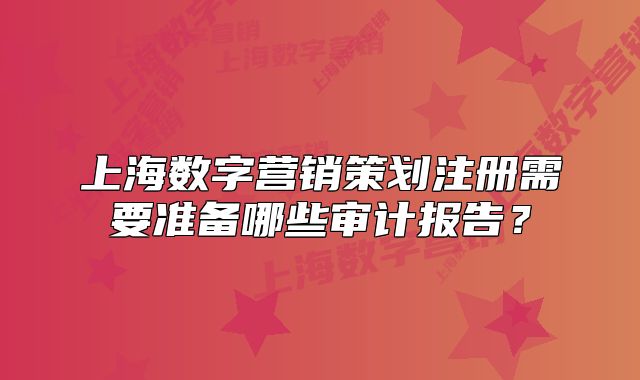 上海數(shù)字營銷策劃注冊需要準備哪些審計報告？