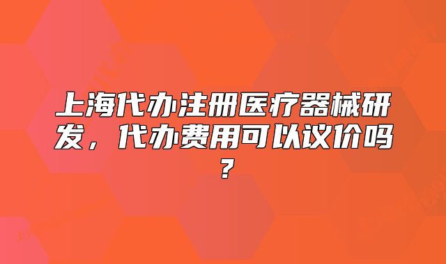 上海代辦注冊醫(yī)療器械研發(fā)，代辦費用可以議價嗎？