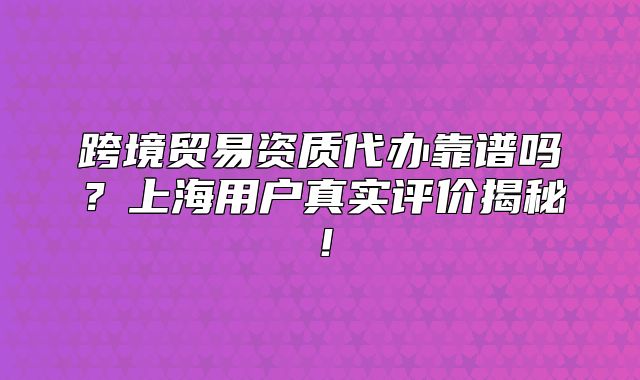 跨境貿(mào)易資質(zhì)代辦靠譜嗎？上海用戶真實評價揭秘！