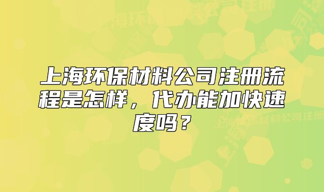 上海環(huán)保材料公司注冊流程是怎樣，代辦能加快速度嗎？