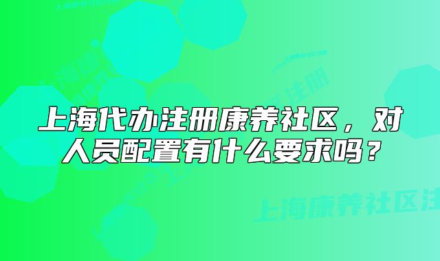 上海代辦注冊康養(yǎng)社區(qū)，對人員配置有什么要求嗎？