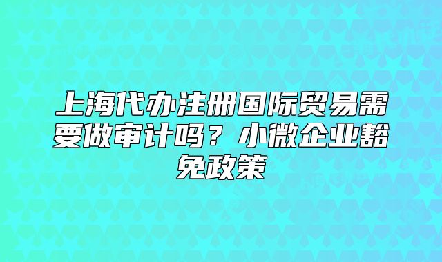 上海代辦注冊國際貿(mào)易需要做審計嗎？小微企業(yè)豁免政策