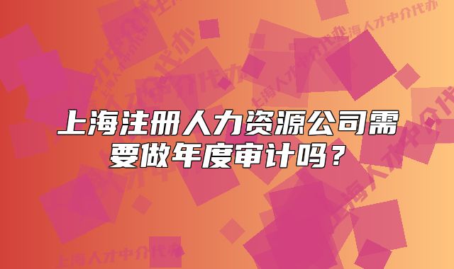 上海注冊(cè)人力資源公司需要做年度審計(jì)嗎？