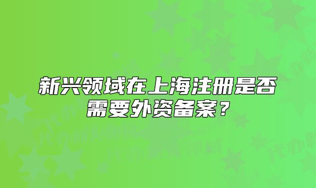 新興領(lǐng)域在上海注冊(cè)是否需要外資備案？