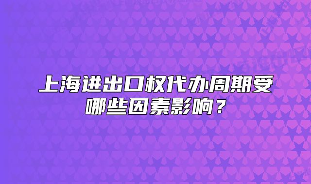 上海進(jìn)出口權(quán)代辦周期受哪些因素影響?