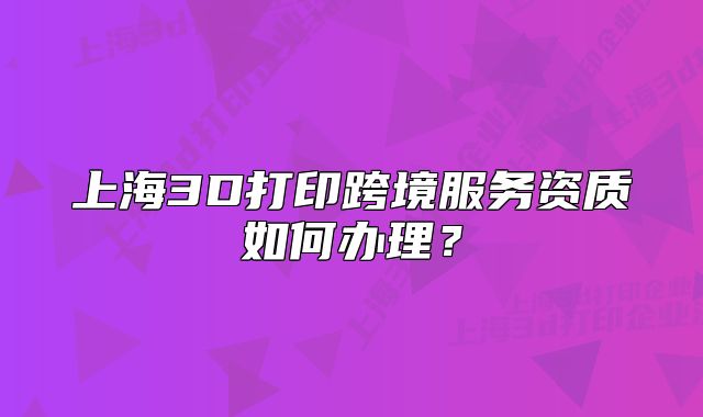 上海3D打印跨境服務(wù)資質(zhì)如何辦理？