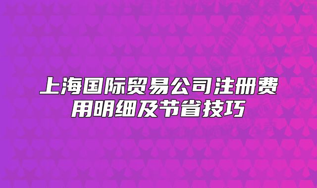 上海國際貿(mào)易公司注冊費(fèi)用明細(xì)及節(jié)省技巧