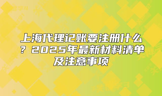 上海代理記賬要注冊什么？2025年最新材料清單及注意事項