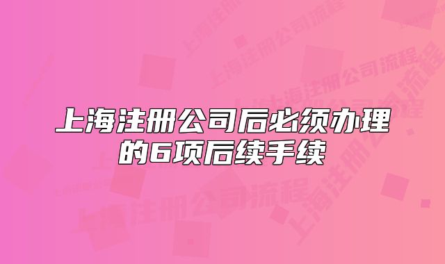 上海注冊(cè)公司后必須辦理的6項(xiàng)后續(xù)手續(xù)