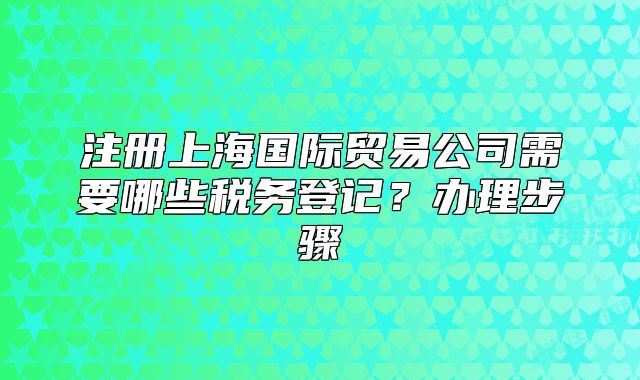 注冊上海國際貿(mào)易公司需要哪些稅務(wù)登記？辦理步驟