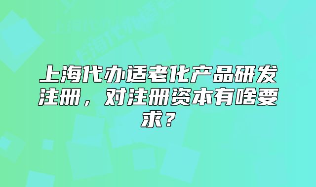 上海代辦適老化產(chǎn)品研發(fā)注冊，對注冊資本有啥要求？