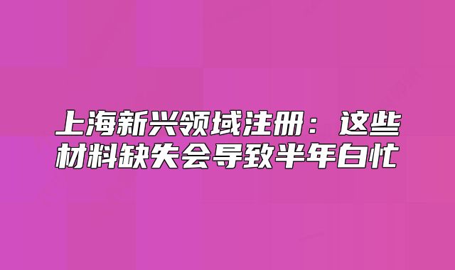 上海新興領(lǐng)域注冊:這些材料缺失會導(dǎo)致半年白忙