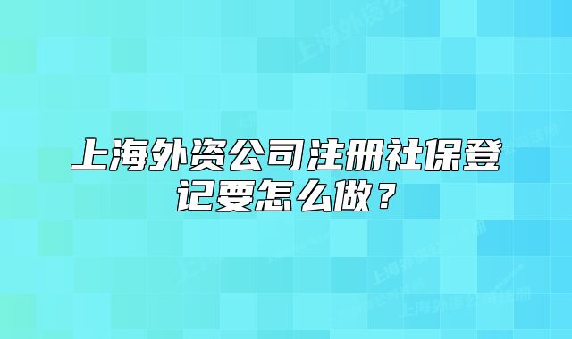 上海外資公司注冊(cè)社保登記要怎么做？