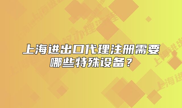上海進(jìn)出口代理注冊需要哪些特殊設(shè)備？